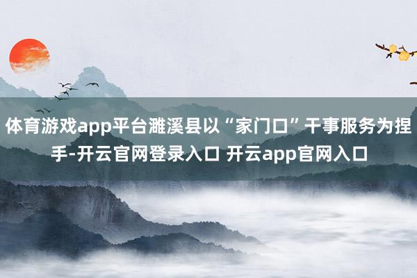 体育游戏app平台濉溪县以“家门口”干事服务为捏手-开云官网登录入口 开云app官网入口