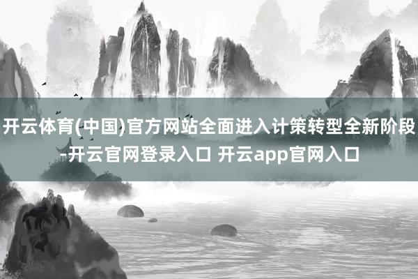 开云体育(中国)官方网站全面进入计策转型全新阶段-开云官网登