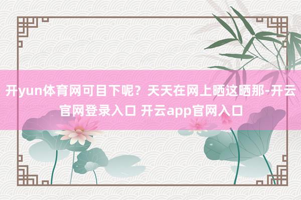 开yun体育网可目下呢？天天在网上晒这晒那-开云官网登录入口 开云app官网入口