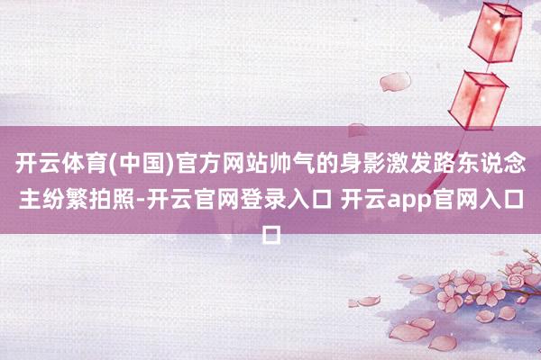 开云体育(中国)官方网站帅气的身影激发路东说念主纷繁拍照-开云官网登录入口 开云app官网入口
