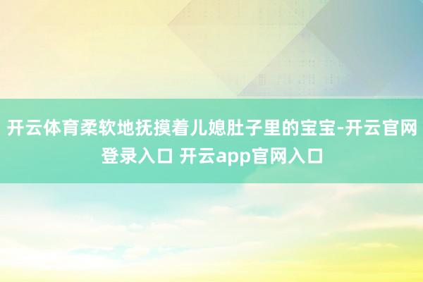 开云体育柔软地抚摸着儿媳肚子里的宝宝-开云官网登录入口 开云app官网入口
