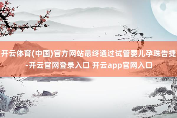 开云体育(中国)官方网站最终通过试管婴儿孕珠告捷-开云官网登录入口 开云app官网入口