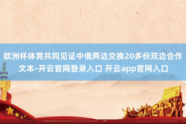 欧洲杯体育共同见证中俄两边交换20多份双边合作文本-开云官网