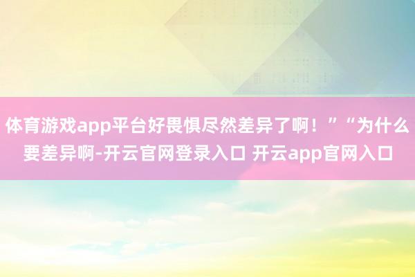 体育游戏app平台好畏惧尽然差异了啊！”“为什么要差异啊-开