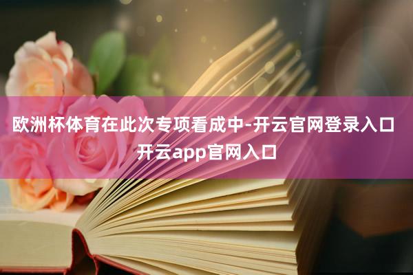 欧洲杯体育　　在此次专项看成中-开云官网登录入口 开云app