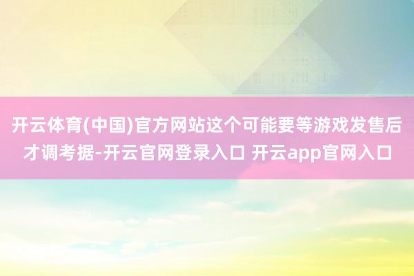 开云体育(中国)官方网站这个可能要等游戏发售后才调考据-开云