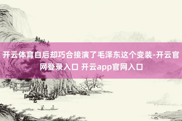 开云体育自后却巧合接演了毛泽东这个变装-开云官网登录入口 开