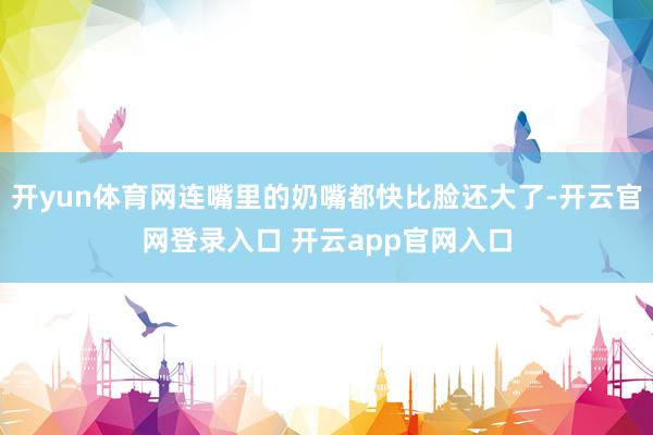 开yun体育网连嘴里的奶嘴都快比脸还大了-开云官网登录入口 