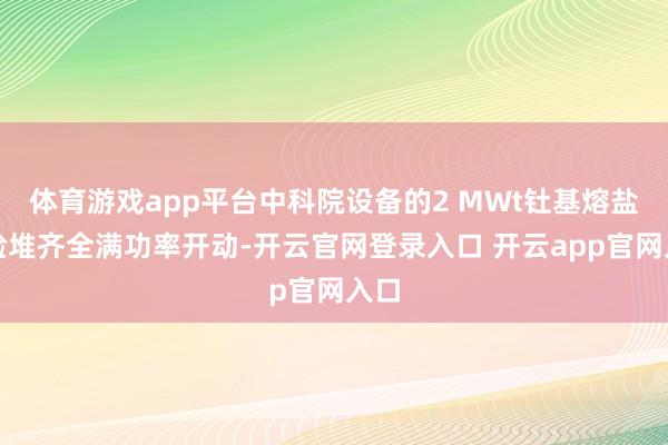 体育游戏app平台中科院设备的2 MWt钍基熔盐实验堆齐全满