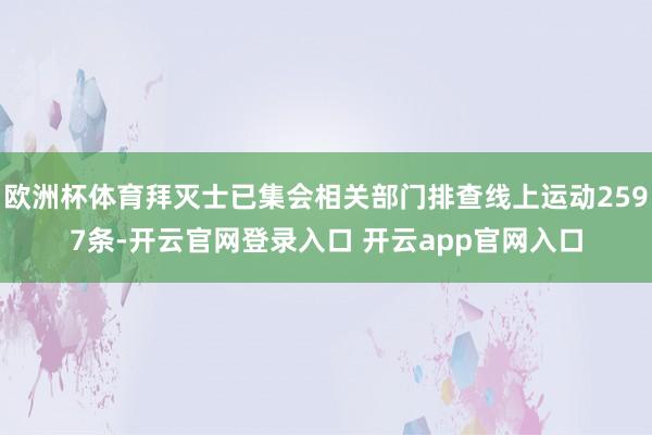 欧洲杯体育拜灭士已集会相关部门排查线上运动2597条-开云官网登录入口 开云app官网入口