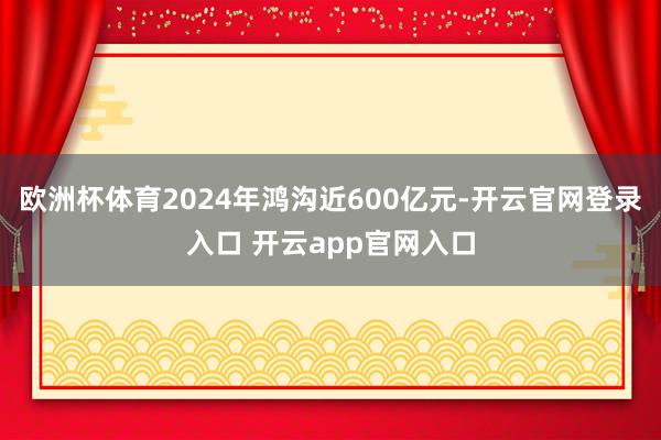 欧洲杯体育2024年鸿沟近600亿元-开云官网登录入口 开云