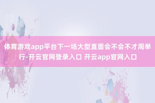 体育游戏app平台下一场大型直面会不会不才周举行-开云官网登