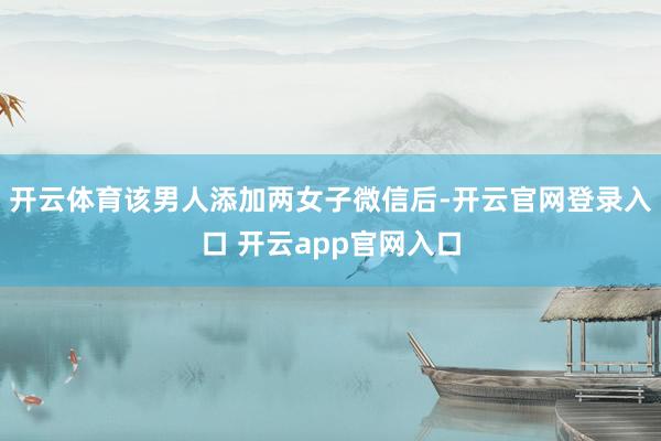 开云体育该男人添加两女子微信后-开云官网登录入口 开云app