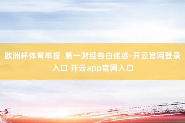 欧洲杯体育举报  第一财经告白迷惑-开云官网登录入口 开云app官网入口