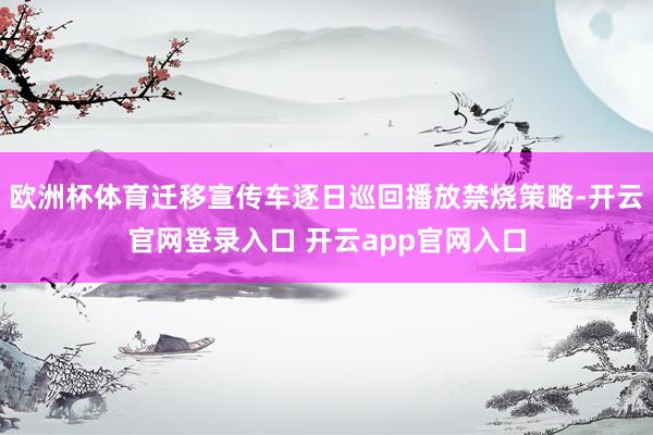 欧洲杯体育迁移宣传车逐日巡回播放禁烧策略-开云官网登录入口 开云app官网入口