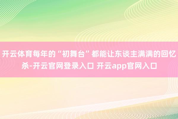 开云体育每年的“初舞台”都能让东谈主满满的回忆杀-开云官网登录入口 开云app官网入口