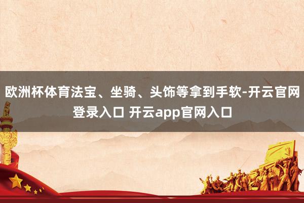 欧洲杯体育法宝、坐骑、头饰等拿到手软-开云官网登录入口 开云