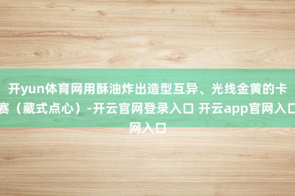 开yun体育网用酥油炸出造型互异、光线金黄的卡赛（藏式点心）