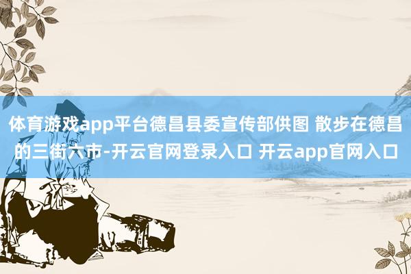 体育游戏app平台德昌县委宣传部供图 散步在德昌的三街六市-开云官网登录入口 开云app官网入口