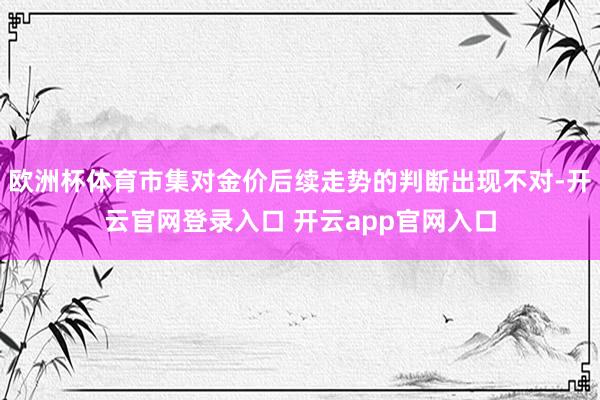 欧洲杯体育市集对金价后续走势的判断出现不对-开云官网登录入口 开云app官网入口