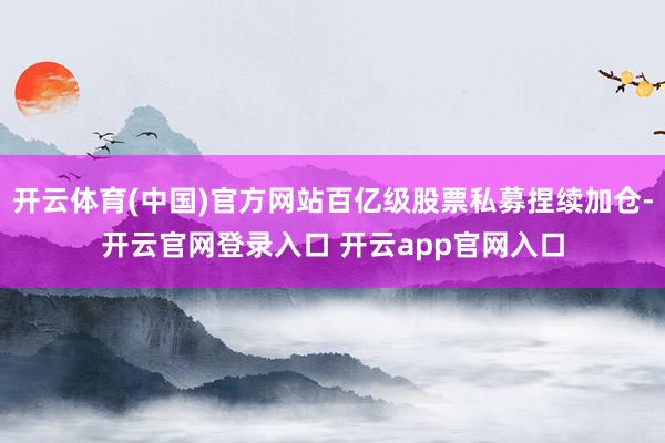 开云体育(中国)官方网站百亿级股票私募捏续加仓-开云官网登录入口 开云app官网入口