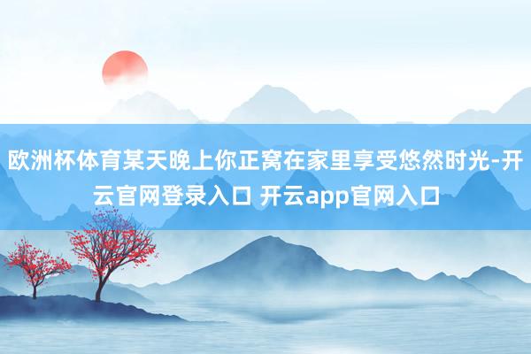 欧洲杯体育某天晚上你正窝在家里享受悠然时光-开云官网登录入口