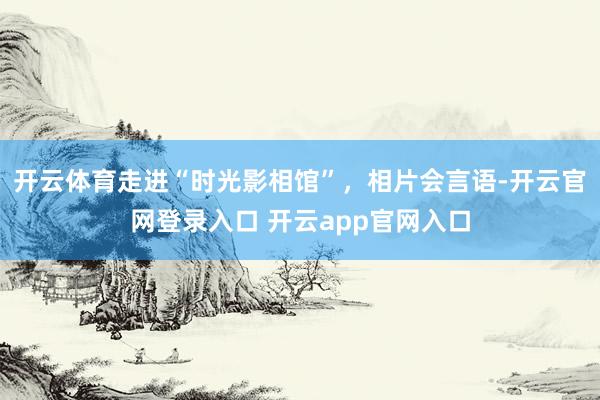 开云体育走进“时光影相馆”，相片会言语-开云官网登录入口 开