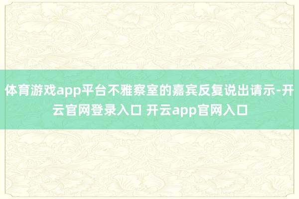 体育游戏app平台不雅察室的嘉宾反复说出请示-开云官网登录入