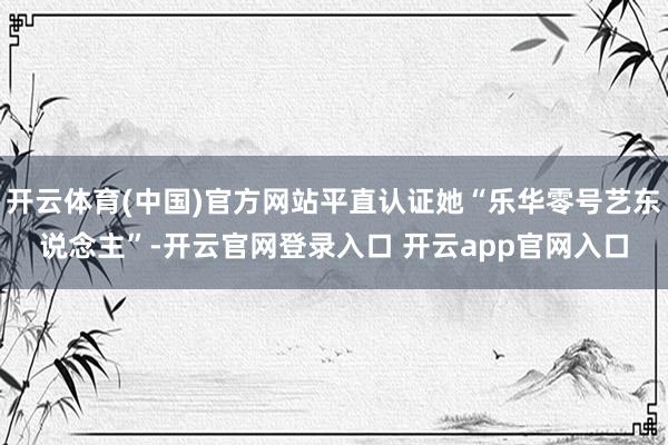 开云体育(中国)官方网站平直认证她“乐华零号艺东说念主”-开云官网登录入口 开云app官网入口