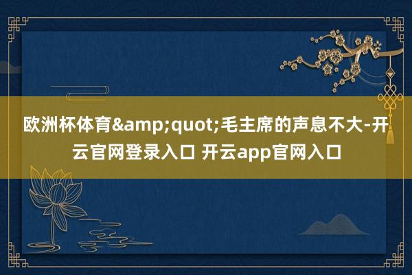 欧洲杯体育&quot;毛主席的声息不大-开云官网登录入口 开云app官网入口
