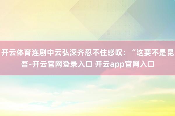 开云体育连剧中云弘深齐忍不住感叹：“这要不是昆吾-开云官网登