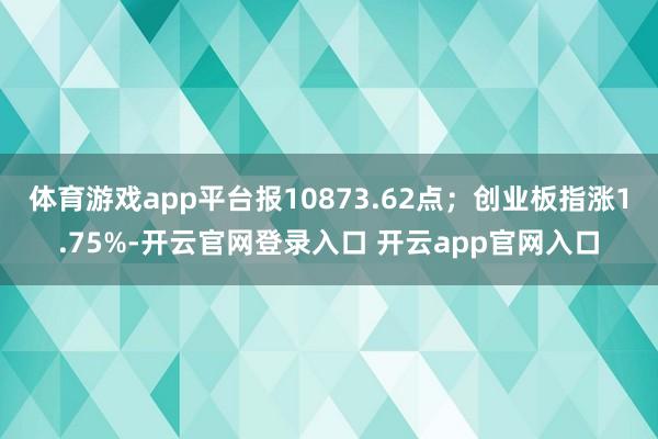 体育游戏app平台报10873.62点；创业板指涨1.75%