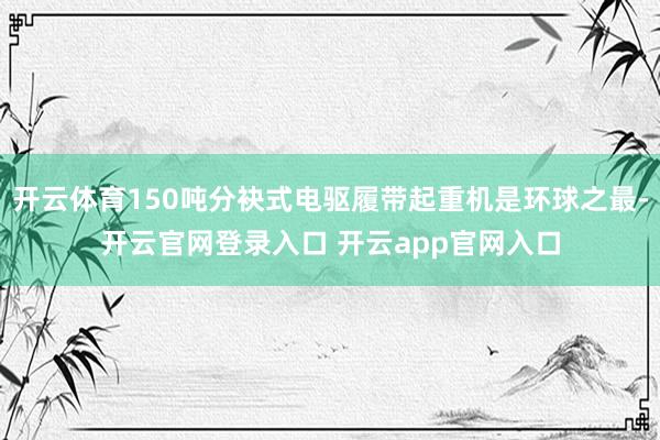 开云体育150吨分袂式电驱履带起重机是环球之最-开云官网登录