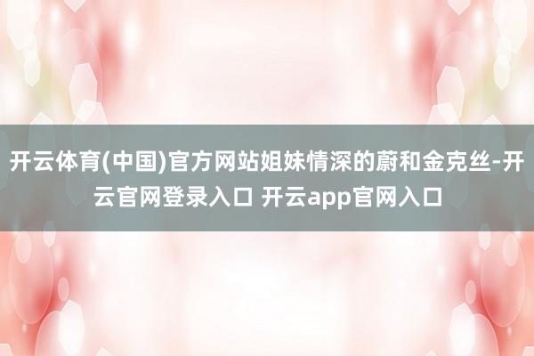 开云体育(中国)官方网站姐妹情深的蔚和金克丝-开云官网登录入