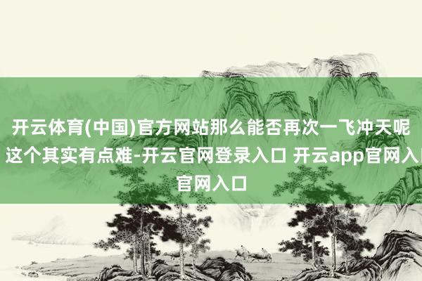 开云体育(中国)官方网站那么能否再次一飞冲天呢？这个其实有点难-开云官网登录入口 开云app官网入口