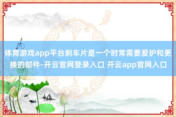 体育游戏app平台刹车片是一个时常需要爱护和更换的部件-开云官网登录入口 开云app官网入口
