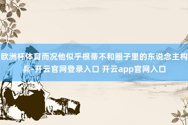 欧洲杯体育而况他似乎根蒂不和圈子里的东说念主构兵-开云官网登录入口 开云app官网入口