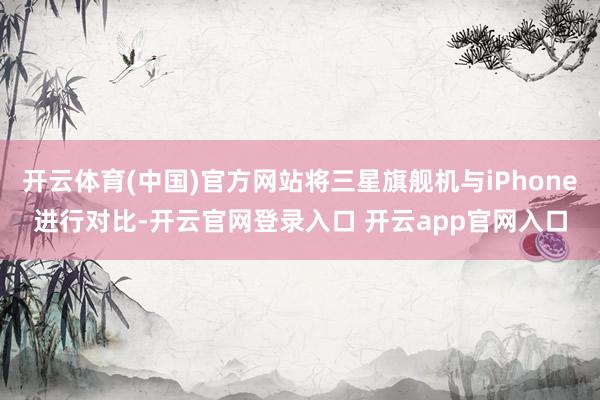 开云体育(中国)官方网站将三星旗舰机与iPhone进行对比-