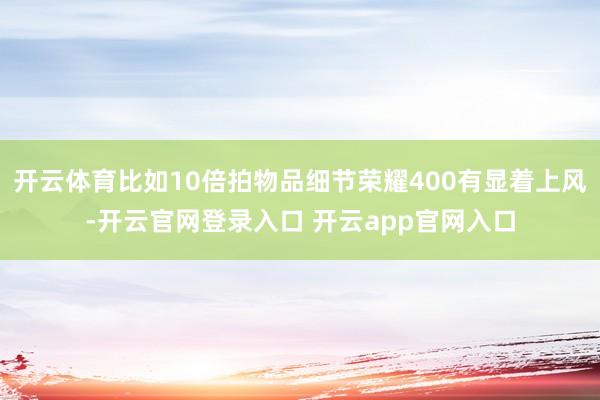 开云体育比如10倍拍物品细节荣耀400有显着上风-开云官网登