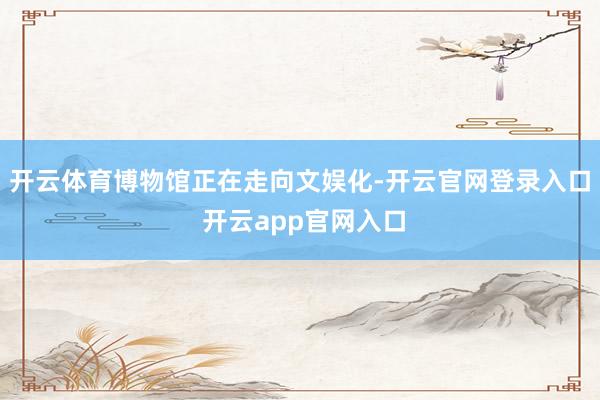 开云体育博物馆正在走向文娱化-开云官网登录入口 开云app官