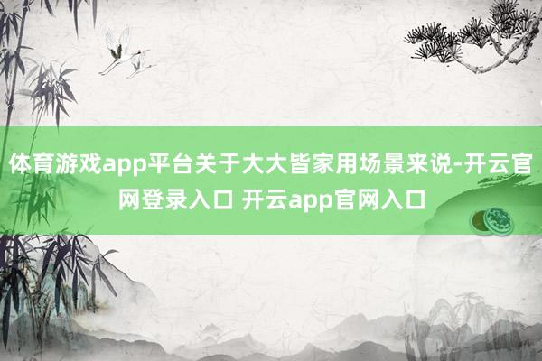 体育游戏app平台关于大大皆家用场景来说-开云官网登录入口 