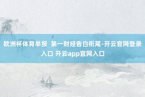 欧洲杯体育举报  第一财经告白衔尾-开云官网登录入口 开云a