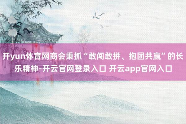 开yun体育网商会秉抓“敢闯敢拼、抱团共赢”的长乐精神-开云