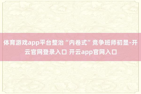 体育游戏app平台整治“内卷式”竞争班师初显-开云官网登录入