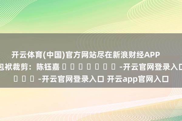 开云体育(中国)官方网站尽在新浪财经APP            						包袱裁剪：陈钰嘉 							-开云官网登录入口 开云app官网入口