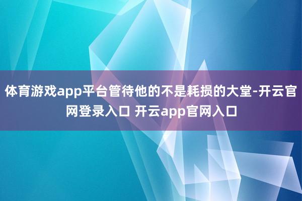 体育游戏app平台管待他的不是耗损的大堂-开云官网登录入口 开云app官网入口