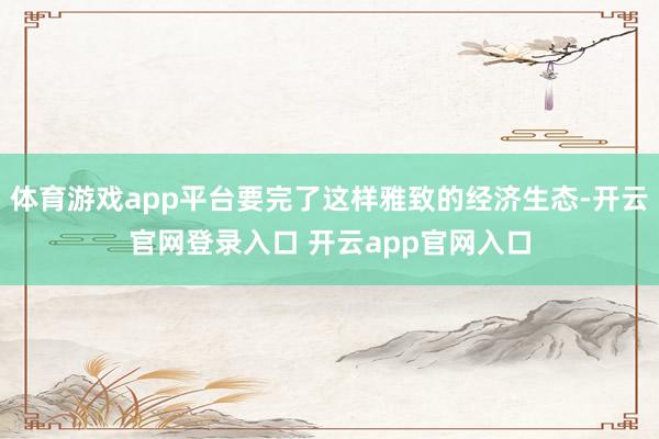 体育游戏app平台要完了这样雅致的经济生态-开云官网登录入口