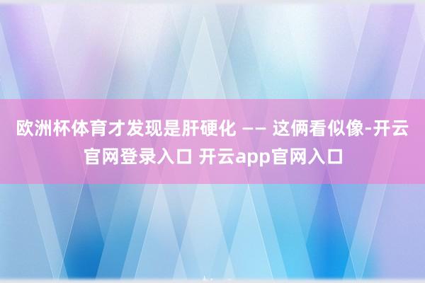 欧洲杯体育才发现是肝硬化 —— 这俩看似像-开云官网登录入口
