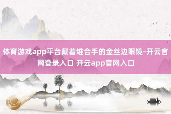 体育游戏app平台戴着维合手的金丝边眼镜-开云官网登录入口 