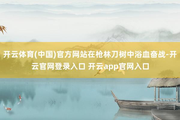 开云体育(中国)官方网站在枪林刀树中浴血奋战-开云官网登录入口 开云app官网入口